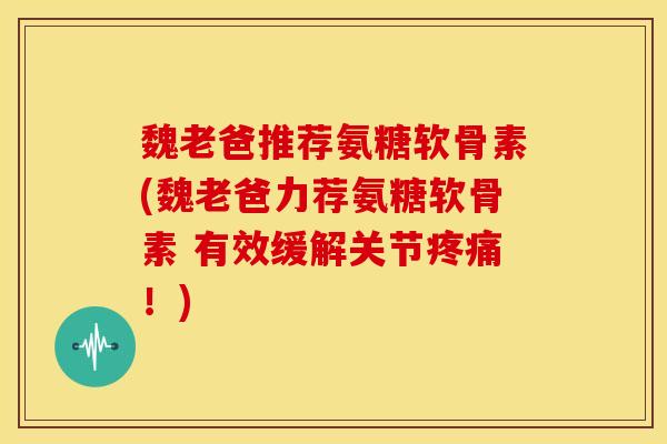 魏老爸推荐氨糖软骨素(魏老爸力荐氨糖软骨素 有效缓解关节！)