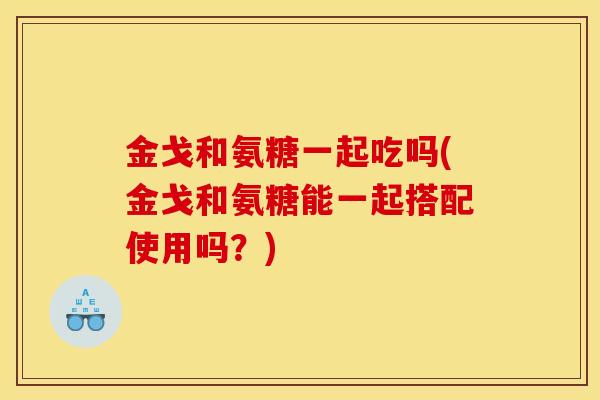 金戈和氨糖一起吃吗(金戈和氨糖能一起搭配使用吗?) 金戈和氨糖一起吃吗(金戈和氨糖能一起搭配使用吗?)