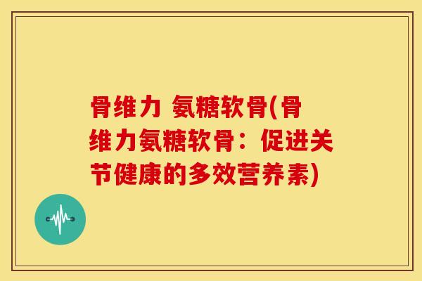 骨维力 氨糖软骨(骨维力氨糖软骨:促进关节健康的多效营养素) 骨维力 氨糖软骨(骨维力氨糖软骨:促进关节健康的多效营养素)