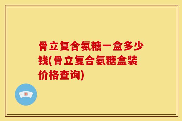 骨立复合氨糖一盒多少钱(骨立复合氨糖盒装价格查询)