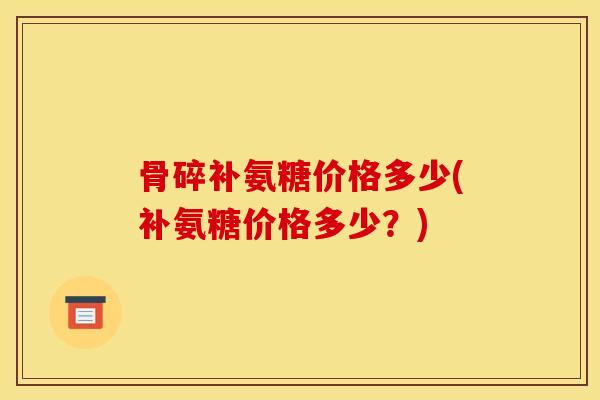 骨碎补氨糖价格多少(补氨糖价格多少?) 骨碎补氨糖价格多少(补氨糖价格多少?)