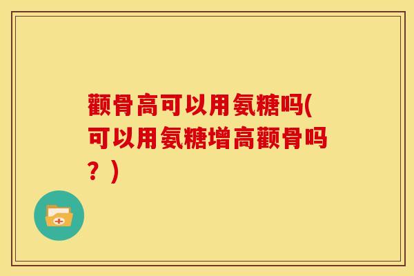 颧骨高可以用氨糖吗(可以用氨糖增高颧骨吗？)