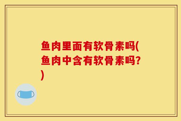 鱼肉里面有软骨素吗(鱼肉中含有软骨素吗?) 鱼肉里面有软骨素吗(鱼肉中含有软骨素吗?)