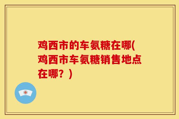 鸡西市的车氨糖在哪(鸡西市车氨糖销售地点在哪？)