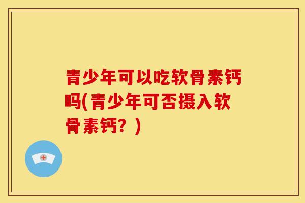 青少年可以吃软骨素钙吗(青少年可否摄入软骨素钙?) 青少年可以吃软骨素钙吗(青少年可否摄入软骨素钙?)