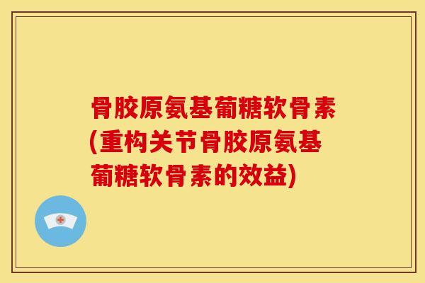骨胶原氨基葡糖软骨素(重构关节骨胶原氨基葡糖软骨素的效益) 骨胶原氨基葡糖软骨素(重构关节骨胶原氨基葡糖软骨素的效益)