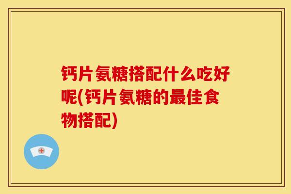 钙片氨糖搭配什么吃好呢(钙片氨糖的佳食物搭配)