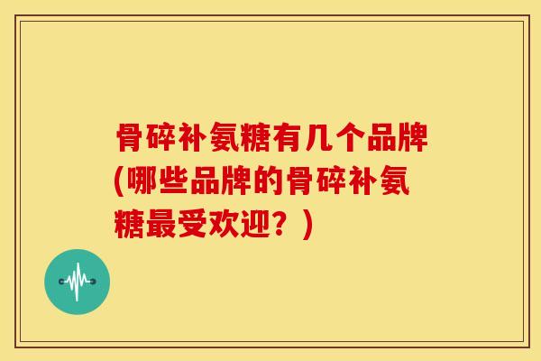 骨碎补氨糖有几个品牌(哪些品牌的骨碎补氨糖受欢迎？)