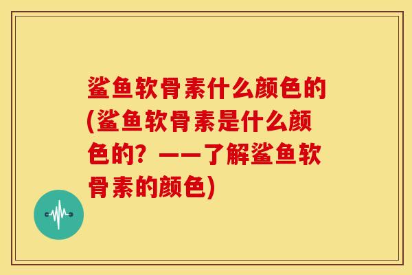 鲨鱼软骨素什么颜色的(鲨鱼软骨素是什么颜色的？——了解鲨鱼软骨素的颜色)