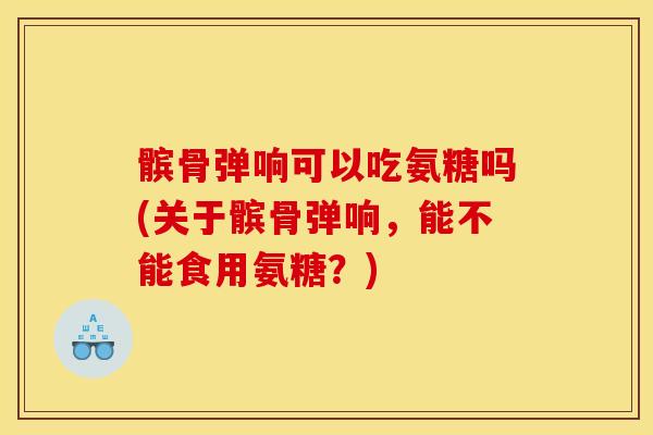髌骨弹响可以吃氨糖吗(关于髌骨弹响，能不能食用氨糖？)