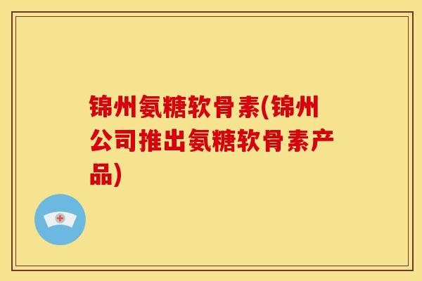 锦州氨糖软骨素(锦州公司推出氨糖软骨素产品)