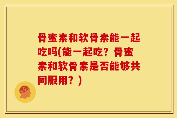 骨蜜素和软骨素能一起吃吗(能一起吃?骨蜜素和软骨素是否能够共同服用?) 骨蜜素和软骨素能一起吃吗(能一起吃?骨蜜素和软骨素是否能够共同服用?)