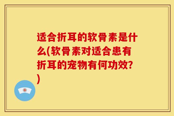 适合折耳的软骨素是什么(软骨素对适合患有折耳的宠物有何功效？)