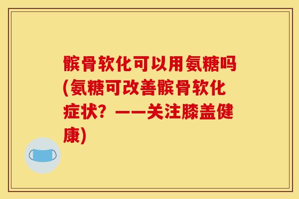髌骨软化可以用氨糖吗(氨糖可改善髌骨软化症状？——关注膝盖健康)