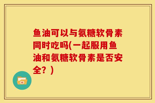 鱼油可以与氨糖软骨素同时吃吗(一起服用鱼油和氨糖软骨素是否安全?) 鱼油可以与氨糖软骨素同时吃吗(一起服用鱼油和氨糖软骨素是否安全?)
