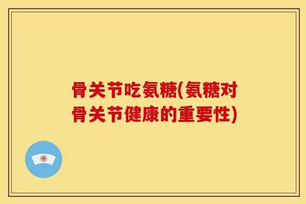 骨关节吃氨糖(氨糖对骨关节健康的重要性) 骨关节吃氨糖(氨糖对骨关节健康的重要性)