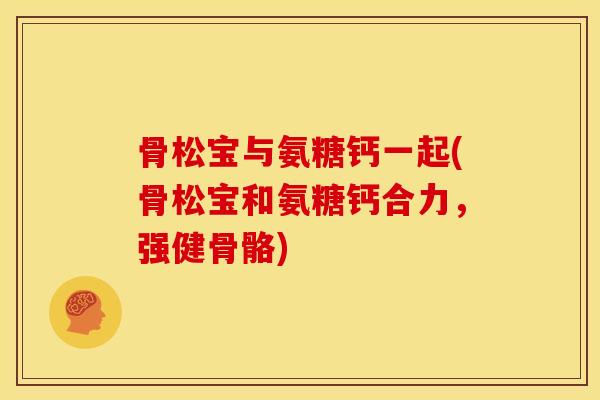 骨松宝与氨糖钙一起(骨松宝和氨糖钙合力,强健骨骼) 骨松宝与氨糖钙一起(骨松宝和氨糖钙合力,强健骨骼)