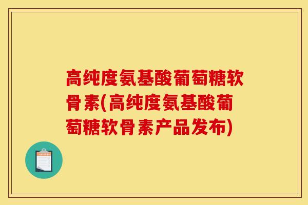 高纯度氨基酸葡萄糖软骨素(高纯度氨基酸葡萄糖软骨素产品发布)