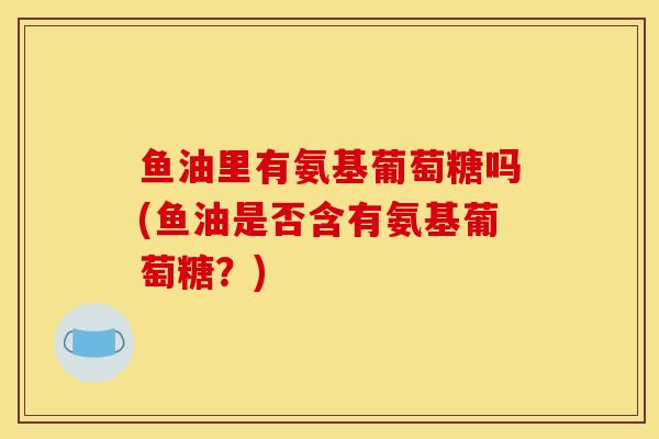 鱼油里有氨基葡萄糖吗(鱼油是否含有氨基葡萄糖?) 鱼油里有氨基葡萄糖吗(鱼油是否含有氨基葡萄糖?)