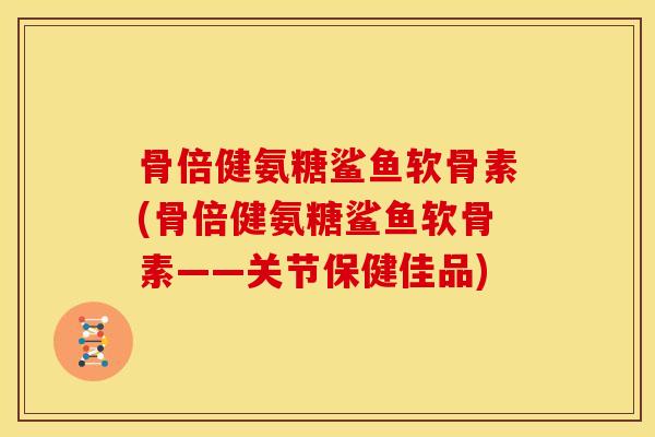 骨倍健氨糖鲨鱼软骨素(骨倍健氨糖鲨鱼软骨素——关节保健佳品)