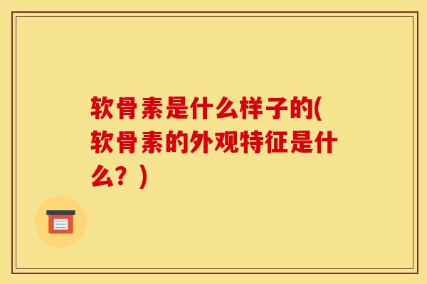 软骨素是什么样子的(软骨素的外观特征是什么?) 软骨素是什么样子的(软骨素的外观特征是什么?)