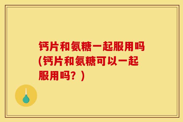 钙片和氨糖一起服用吗(钙片和氨糖可以一起服用吗?) 钙片和氨糖一起服用吗(钙片和氨糖可以一起服用吗?)