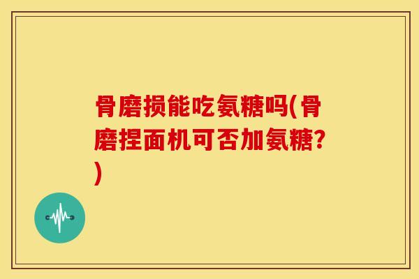 骨磨损能吃氨糖吗(骨磨捏面机可否加氨糖?) 骨磨损能吃氨糖吗(骨磨捏面机可否加氨糖?)