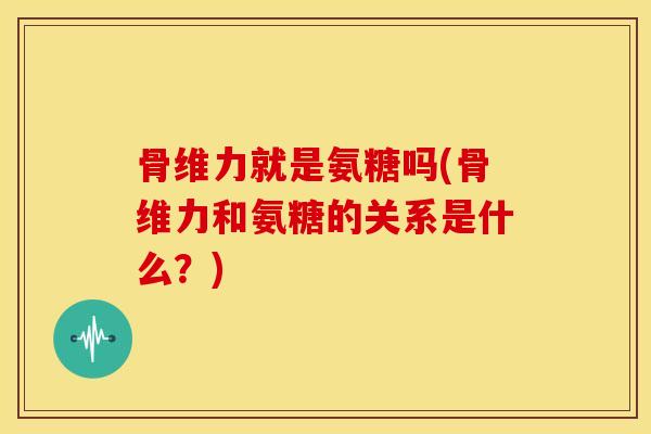 骨维力就是氨糖吗(骨维力和氨糖的关系是什么?) 骨维力就是氨糖吗(骨维力和氨糖的关系是什么?)