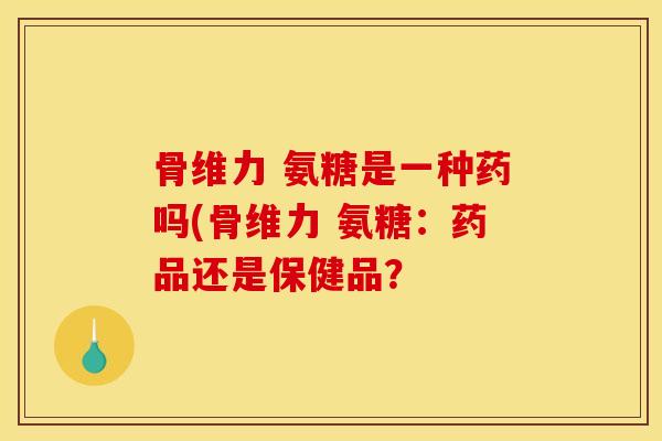 骨维力 氨糖是一种药吗(骨维力 氨糖：药品还是保健品？
