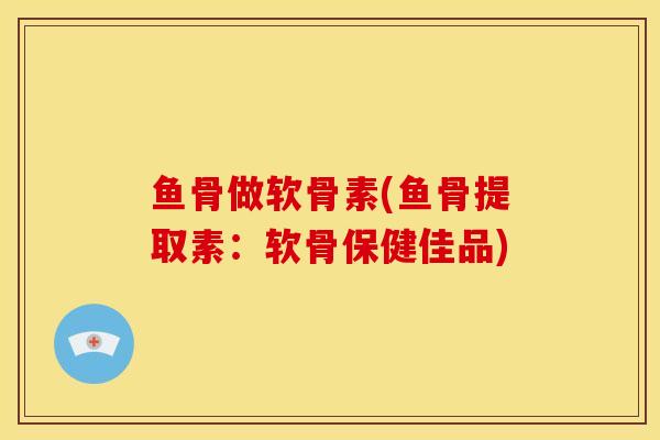 鱼骨做软骨素(鱼骨提取素：软骨保健佳品)