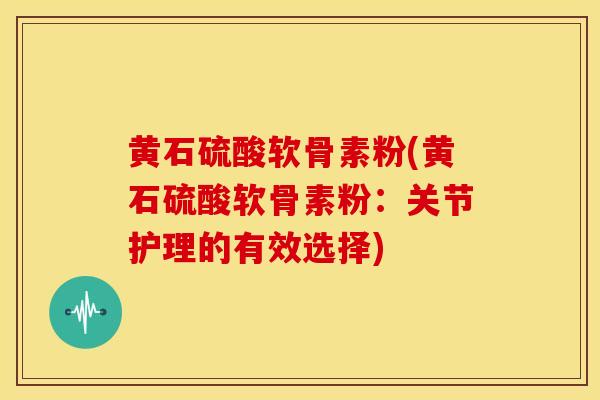 黄石硫酸软骨素粉(黄石硫酸软骨素粉:关节护理的有效选择) 黄石硫酸软骨素粉(黄石硫酸软骨素粉:关节护理的有效选择)