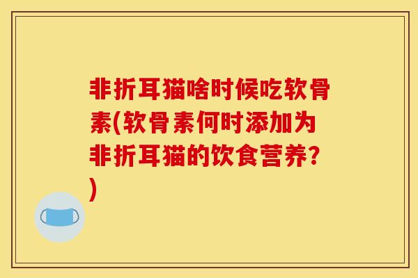 非折耳猫啥时候吃软骨素(软骨素何时添加为非折耳猫的饮食营养?) 非折耳猫啥时候吃软骨素(软骨素何时添加为非折耳猫的饮食营养?)