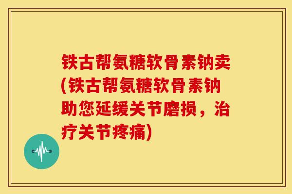 铁古帮氨糖软骨素钠卖(铁古帮氨糖软骨素钠助您延缓关节磨损，关节)