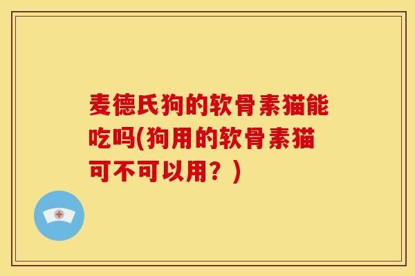 麦德氏狗的软骨素猫能吃吗(狗用的软骨素猫可不可以用？)