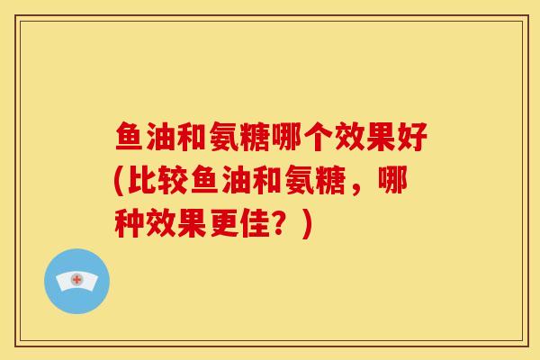 鱼油和氨糖哪个效果好(比较鱼油和氨糖,哪种效果更佳?) 鱼油和氨糖哪个效果好(比较鱼油和氨糖,哪种效果更佳?)