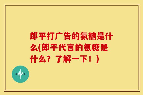 郎平打广告的氨糖是什么(郎平代言的氨糖是什么？了解一下！)