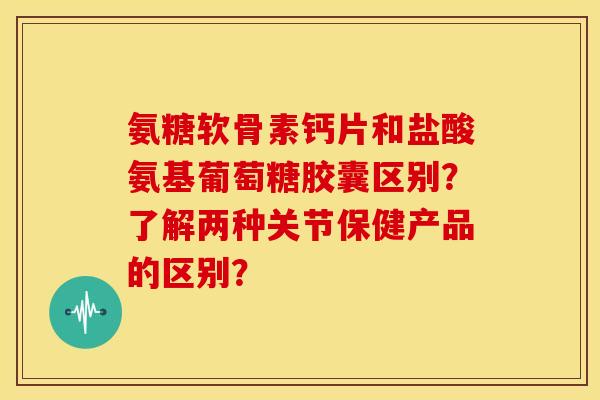 氨糖软骨素钙片和盐酸氨基葡萄糖胶囊区别?了解两种关节保健产品的区别? 氨糖软骨素钙片和盐酸氨基葡萄糖胶囊区别?了解两种关节保健产品的区别?