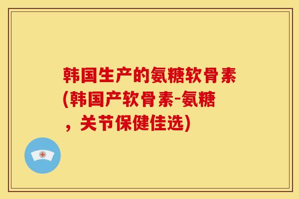 韩国生产的氨糖软骨素(韩国产软骨素-氨糖，关节保健佳选)