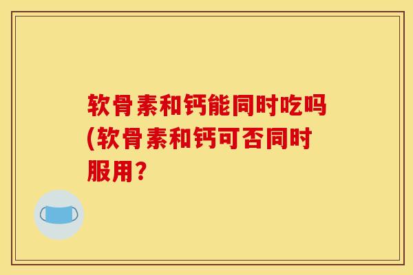 软骨素和钙能同时吃吗(软骨素和钙可否同时服用? 软骨素和钙能同时吃吗(软骨素和钙可否同时服用?