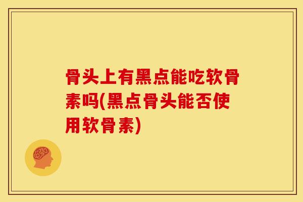 骨头上有黑点能吃软骨素吗(黑点骨头能否使用软骨素) 骨头上有黑点能吃软骨素吗(黑点骨头能否使用软骨素)