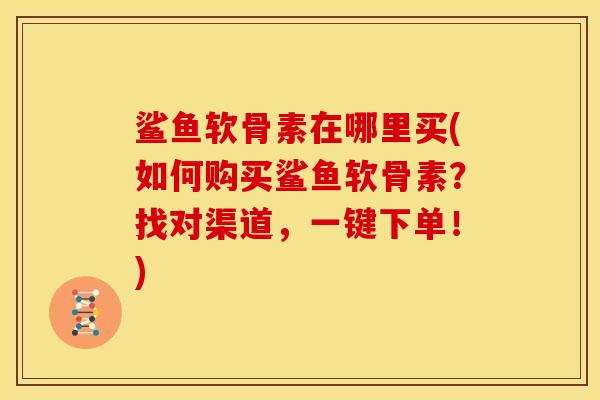 鲨鱼软骨素在哪里买(如何购买鲨鱼软骨素？找对渠道，一键下单！)