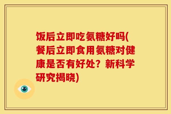 饭后立即吃氨糖好吗(餐后立即食用氨糖对健康是否有好处？新科学研究揭晓)