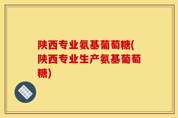 陕西专业氨基葡萄糖(陕西专业生产氨基葡萄糖)