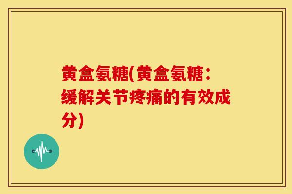 黄盒氨糖(黄盒氨糖:缓解关节的有效成分) 黄盒氨糖(黄盒氨糖:缓解关节的有效成分)