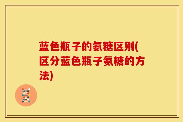 蓝色瓶子的氨糖区别(区分蓝色瓶子氨糖的方法)