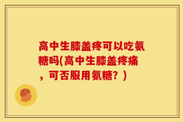 高中生膝盖疼可以吃氨糖吗(高中生膝盖，可否服用氨糖？)