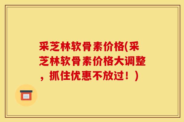 采芝林软骨素价格(采芝林软骨素价格大调整，抓住优惠不放过！)