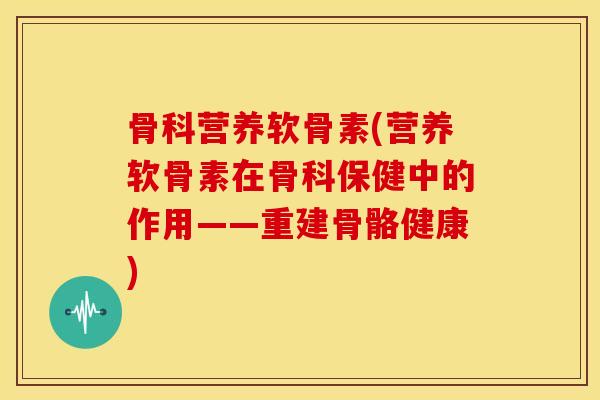 骨科营养软骨素(营养软骨素在骨科保健中的作用——重建骨骼健康) 骨科营养软骨素(营养软骨素在骨科保健中的作用——重建骨骼健康)