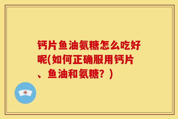 钙片鱼油氨糖怎么吃好呢(如何正确服用钙片、鱼油和氨糖?) 钙片鱼油氨糖怎么吃好呢(如何正确服用钙片、鱼油和氨糖?)