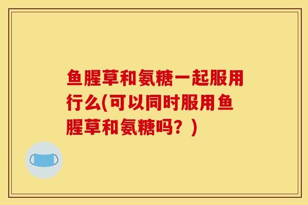 鱼腥草和氨糖一起服用行么(可以同时服用鱼腥草和氨糖吗?) 鱼腥草和氨糖一起服用行么(可以同时服用鱼腥草和氨糖吗?)